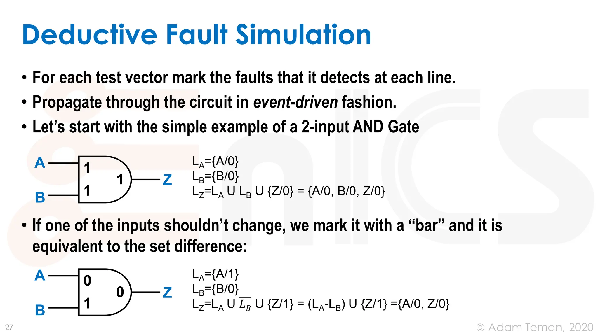 June 24, 2020
© Adam Teman,
• For each test vector mark the faults that it detects at each line.
• Propagate through the circuit in event-driven fashion.
• Let’s start with the simple example of a 2-input AND Gate
• If one of the inputs shouldn’t change, we mark it with a “bar” and it is
equivalent to the set difference:
Deductive Fault Simulation
27
1
1
1
A
B
Z
LA={A/0}
LB={B/0}
LZ=LA U LB U {Z/0} = {A/0, B/0, Z/0}
0
1
0
A
B
Z
LA={A/1}
LB={B/0}
LZ=LA U 𝐿𝐵 U {Z/1} = (LA-LB) U {Z/1} ={A/0, Z/0}
 