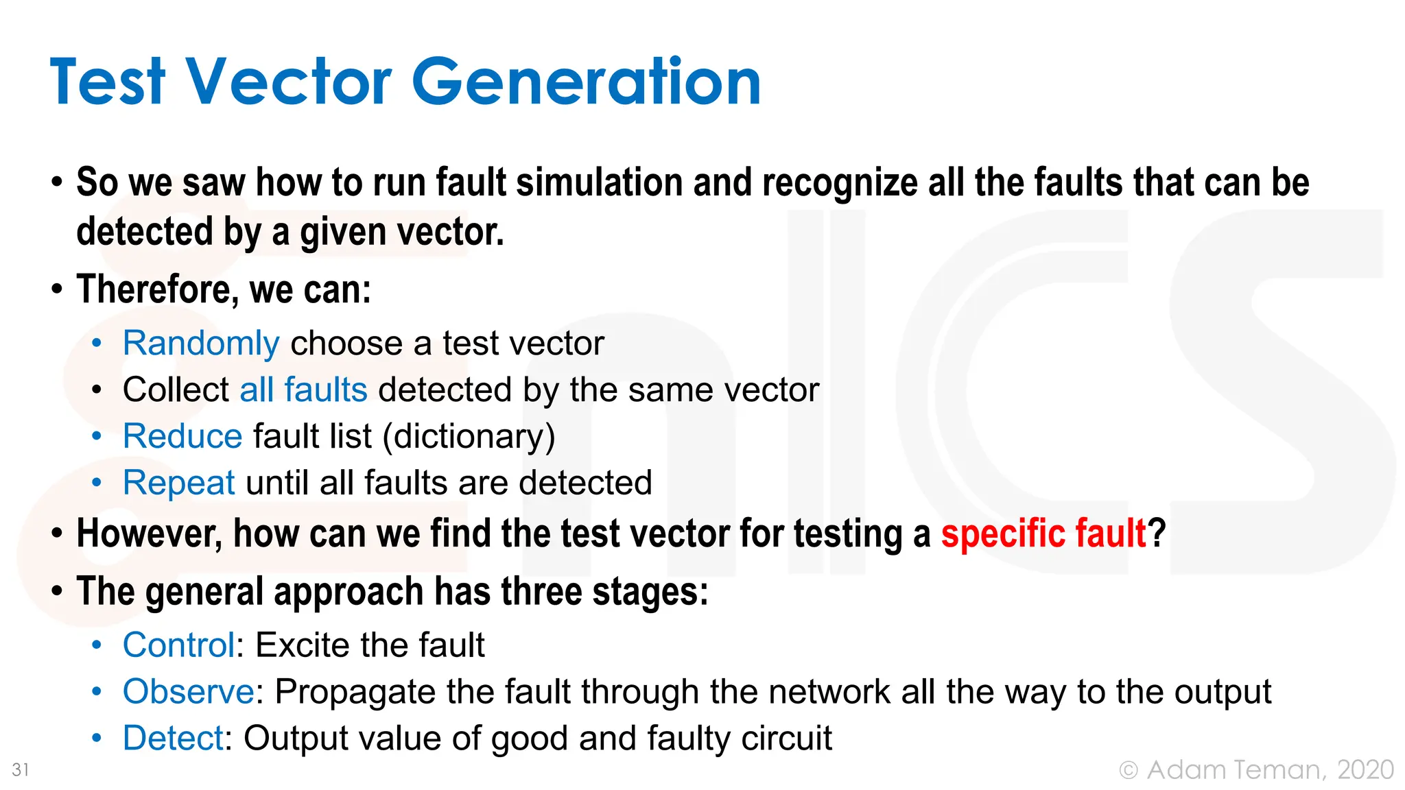 June 24, 2020
© Adam Teman,
Test Vector Generation
• So we saw how to run fault simulation and recognize all the faults that can be
detected by a given vector.
• Therefore, we can:
• Randomly choose a test vector
• Collect all faults detected by the same vector
• Reduce fault list (dictionary)
• Repeat until all faults are detected
• However, how can we find the test vector for testing a specific fault?
• The general approach has three stages:
• Control: Excite the fault
• Observe: Propagate the fault through the network all the way to the output
• Detect: Output value of good and faulty circuit
31
 