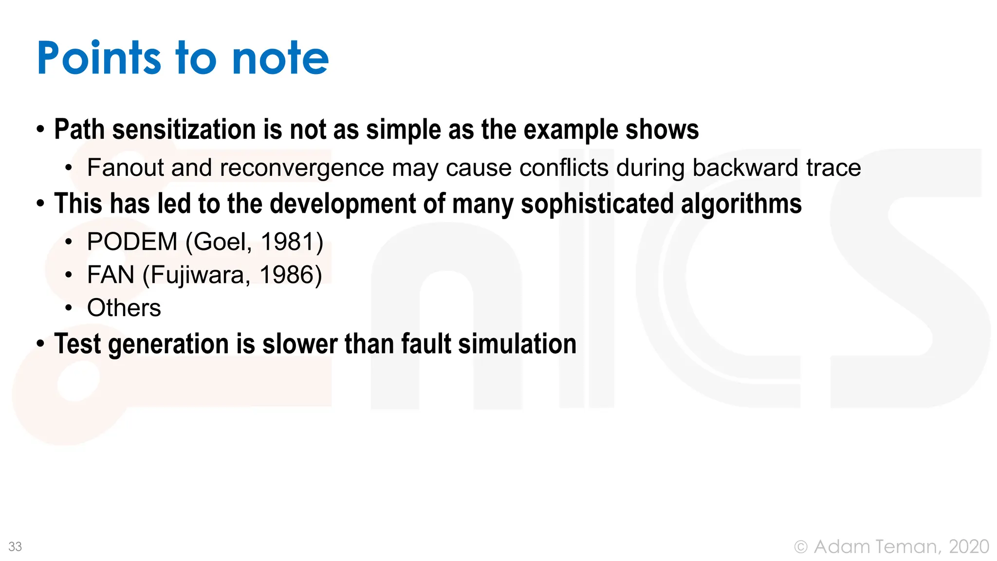 June 24, 2020
© Adam Teman,
Points to note
• Path sensitization is not as simple as the example shows
• Fanout and reconvergence may cause conflicts during backward trace
• This has led to the development of many sophisticated algorithms
• PODEM (Goel, 1981)
• FAN (Fujiwara, 1986)
• Others
• Test generation is slower than fault simulation
33
 