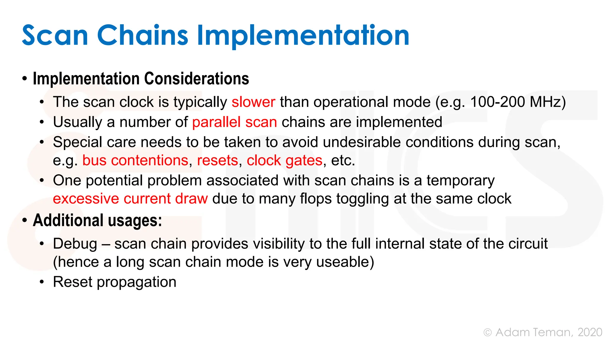 June 24, 2020
© Adam Teman,
Scan Chains Implementation
• Implementation Considerations
• The scan clock is typically slower than operational mode (e.g. 100-200 MHz)
• Usually a number of parallel scan chains are implemented
• Special care needs to be taken to avoid undesirable conditions during scan,
e.g. bus contentions, resets, clock gates, etc.
• One potential problem associated with scan chains is a temporary
excessive current draw due to many flops toggling at the same clock
• Additional usages:
• Debug – scan chain provides visibility to the full internal state of the circuit
(hence a long scan chain mode is very useable)
• Reset propagation
 