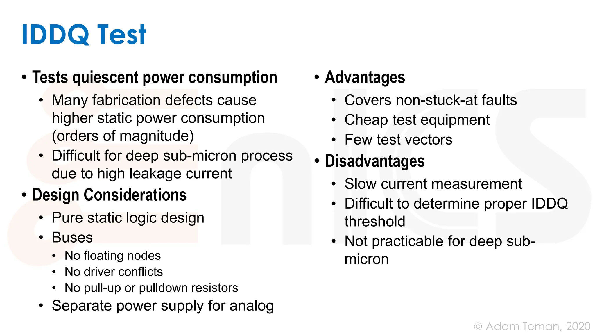 June 24, 2020
© Adam Teman,
IDDQ Test
• Tests quiescent power consumption
• Many fabrication defects cause
higher static power consumption
(orders of magnitude)
• Difficult for deep sub-micron process
due to high leakage current
• Design Considerations
• Pure static logic design
• Buses
• No floating nodes
• No driver conflicts
• No pull-up or pulldown resistors
• Separate power supply for analog
• Advantages
• Covers non-stuck-at faults
• Cheap test equipment
• Few test vectors
• Disadvantages
• Slow current measurement
• Difficult to determine proper IDDQ
threshold
• Not practicable for deep sub-
micron
 