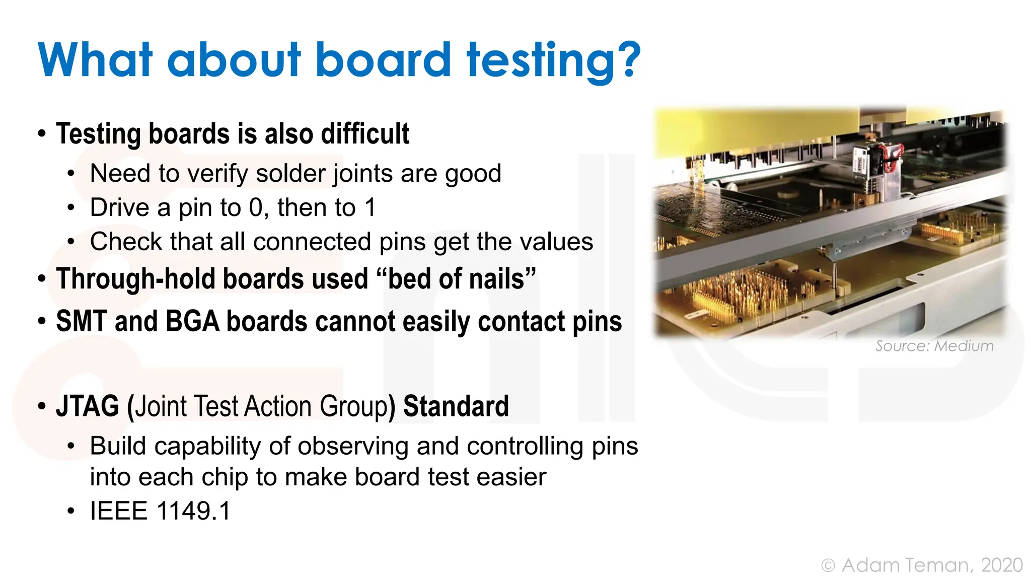 June 24, 2020
© Adam Teman,
What about board testing?
• Testing boards is also difﬁcult
• Need to verify solder joints are good
• Drive a pin to 0, then to 1
• Check that all connected pins get the values
• Through-hold boards used “bed of nails”
• SMT and BGA boards cannot easily contact pins
• JTAG (Joint Test Action Group) Standard
• Build capability of observing and controlling pins
into each chip to make board test easier
• IEEE 1149.1
Source: Medium
 