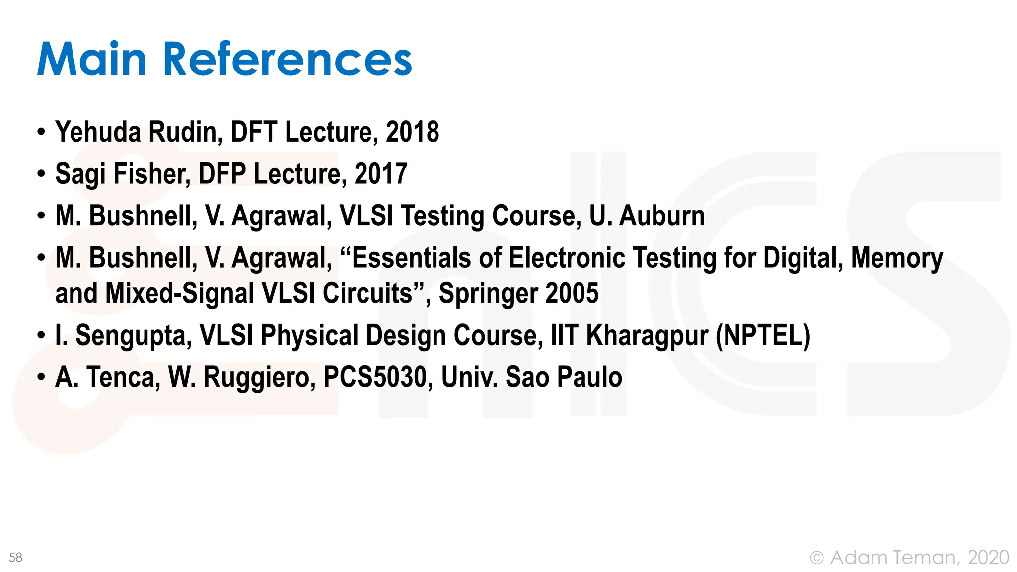 June 24, 2020
© Adam Teman,
Main References
• Yehuda Rudin, DFT Lecture, 2018
• Sagi Fisher, DFP Lecture, 2017
• M. Bushnell, V. Agrawal, VLSI Testing Course, U. Auburn
• M. Bushnell, V. Agrawal, “Essentials of Electronic Testing for Digital, Memory
and Mixed-Signal VLSI Circuits”, Springer 2005
• I. Sengupta, VLSI Physical Design Course, IIT Kharagpur (NPTEL)
• A. Tenca, W. Ruggiero, PCS5030, Univ. Sao Paulo
58
 
