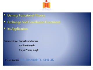 • Density FunctionalTheory
• Exchange And CorrelationFunctional
• Its Application
Presentedby: Saibalendu Sarkar
Poulomi Nandi
SuryaPratapSingh
Presentedto: DR. BHABANIS. MALLIK
1
 