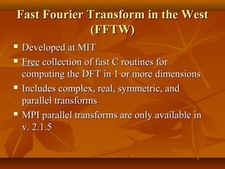 Fast Fourier Transform in the West
             (FFTW)
   Developed at MIT
   Free collection of fast C routines for
    computing the DFT in 1 or more dimensions
   Includes complex, real, symmetric, and
    parallel transforms
   MPI parallel transforms are only available in
    v. 2.1.5
 