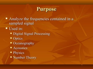 Purpose
   Analyze the frequencies contained in a
    sampled signal
   Used in:
       Digital Signal Processing
       Optics
       Oceanography
       Acoustics
       Physics
       Number Theory
 
