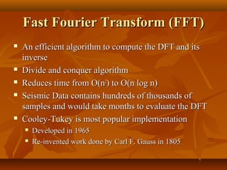 Fast Fourier Transform (FFT)
   An efficient algorithm to compute the DFT and its
    inverse
   Divide and conquer algorithm
   Reduces time from O(n2) to O(n log n)
   Seismic Data contains hundreds of thousands of
    samples and would take months to evaluate the DFT
   Cooley-Tukey is most popular implementation
       Developed in 1965
       Re-invented work done by Carl F. Gauss in 1805
 