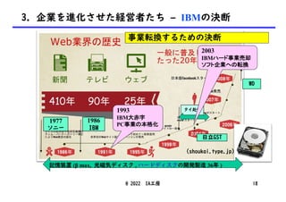 (shoukai.type.jp)
1986
IBM
タイ赴任
日立GST
1977
ソニー
WD
記憶装置 (β max, 光磁気ディスク , ハードディスクの開発製造 36年 )
@ 2022 IA工房 18
3. 企業を進化させた経営者たち – IBMの決断
1993
IBM大赤字
PC事業の本格化
2003
IBMハード事業売却
ソフト企業への転換
事業転換するための決断
 