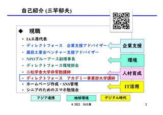 自己紹介 (三竿郁夫)
u 現職
• IA工房代表
• ディレクトフォース 企業支援アドバイザー
• 蔵前工業会ベンチャー支援アドバイザー
• NPOブルーアース副理事長
• ディレクトフォース環境部会
• 二松学舎大学非常勤講師
• ディレクトフォース アカデミー事業部大学講師
• ホームページ作成・SNS管理
• シニアのためのスマホ勉強会
企業支援
環境
人材育成
デジタル時代
アジア連携 地球環境
@ 2022 IA工房 2
IT活用
 