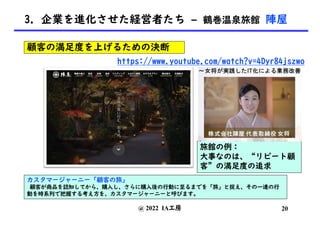 @ 2022 IA工房
カスタマージャーニー「顧客の旅」
顧客が商品を認知してから、購入し、さらに購入後の行動に至るまでを「旅」と捉え、その一連の行
動を時系列で把握する考え方を、カスタマージャーニーと呼びます。
https://www.youtube.com/watch?v=4Dyr84jszwo
旅館の例：
大事なのは、“リピート顧
客”の満足度の追求
顧客の満足度を上げるための決断
20
3. 企業を進化させた経営者たち – 鶴巻温泉旅館 陣屋
 
