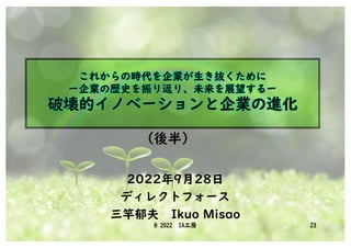 これからの時代を企業が生き抜くために
ー企業の歴史を振り返り、未来を展望するー
破壊的イノベーションと企業の進化
2022年9月28日
ディレクトフォース
三竿郁夫 Ikuo Misao
@ 2022 IA工房 23
(後半)
 