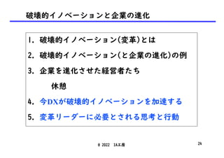 破壊的イノベーションと企業の進化
1. 破壊的イノベーション(変革)とは
2. 破壊的イノベーション(と企業の進化)の例
3. 企業を進化させた経営者たち
休憩
4. 今DXが破壊的イノベーションを加速する
5. 変革リーダーに必要とされる思考と行動
@ 2022 IA工房 24
 