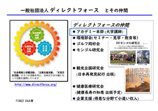 一般社団法人 ディレクトフォース とその仲間
©2022 IA工房
http://www.directforce.org/
ディレクトフォースの仲間
l アカデミー本部 (大学講師)
l 環境部会(セミナー・見学・教育等）
l ゴルフ同好会
l モンゴル研究会
l 観光立国研究会
(日本再発見紀行 出版)
l 健康医療研究会
(健康長寿の知恵 出版予定)
l 企業支援 (得意な分野で小遣い収入)
 