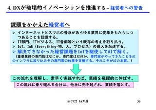 4. DXが破壊的イノベーションを推進する – 経営者への警告
課題をかかえた経営者へ
Ø インターネットとスマホの普及があらゆる業界に変革をもたらしつ
つあることを認識する。
Ø IT部門、ITビジネス、IT音痴等という既存の考えを取り払う。
Ø IoT、IoE (Everything=物、人、プロセス) の導入を加速する。
Ø 解決できなかった経営課題をIoTを駆使してAIで解く。
(重要業務の専門性はなにか、専門家はだれか、専門家がやってきたことをAI
のインフラに放り込みその専門家の仕事を支援する。それこそがAIの本質。)
この流れを理解し、素早く実践すれば、業績を飛躍的に伸ばす。
@ 2022 IA工房
この流れに乗り遅れる会社は、他社に先を越され、業績を落とす。
30
 