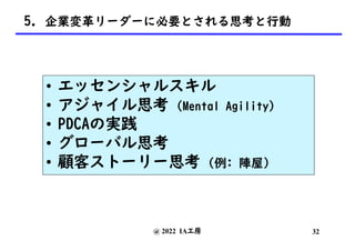 @ 2022 IA工房
5. 企業変革リーダーに必要とされる思考と行動
• エッセンシャルスキル
• アジャイル思考 (Mental Agility)
• PDCAの実践
• グローバル思考
• 顧客ストーリー思考 (例: 陣屋)
32
 