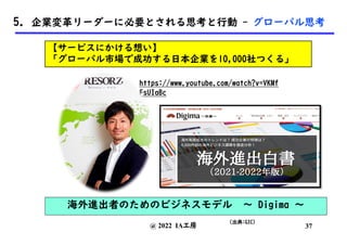 @ 2022 IA工房
(出典:GIC)
https://www.youtube.com/watch?v=VKMf
FsUIaBc
37
5. 企業変革リーダーに必要とされる思考と行動 - グローバル思考
【サービスにかける想い】
「グローバル市場で成功する日本企業を10,000社つくる」
海外進出者のためのビジネスモデル 〜 Digima 〜
 