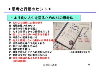 @ 2022 IA工房
< 思考と行動のヒント >
(出典:渡邊康弘ブログ)
14 ものより経験にお金を使う
18 天職を追い求めない
20 波長の合う相手を選ぶ
21 大きな目標と小さな目標をたてる
26 楽しさとやりがいの両方を目指す
30 不要な心配事を避ける
33 他人と比較しない(嫉妬心は不幸を呼ぶ)
42 世界の不公平さを受け入れる
43 形だけの模倣をやめる
44 専門分野を持つ
45 競争が激しいところに飛び込まない
47 期待は少ない方が幸せになれる
48 本当に価値のあるものを見極める
(90%は無駄)
46
~ より良い人生を送るための52の思考法 〜
 