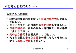 みなさんへの期待
• 経験に時間とお金を使って自分の専門性を見出し
てほしい。
• ガラパゴス化した日本を海外と比較してほしい。
• 日本の強みや、自分の強み・専門性を仕事や事業
に生かして欲しい。
• 気の合う仲間を生涯大事にして欲しい。
• 大きな目標と小さな目標を一緒に考えてそれに向
かって果敢に行動して欲しい。
@ 2022 IA工房 47
< 思考と行動のヒント >
 