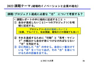 @ 2022 IA工房
2022 課題テーマ (破壊的イノベーションと企業の進化）
課題:プロジェクト達成に必要な“力” について考察する？
< 課題レポートの中に端的に記述すること >
① 自分が達成したいこと(一つのプロジェクト)を明
確に記述する。
② それを達成するために“行動”と“思考・マイン
ド”の観点から自分が身につけなければならない
“力”を列記する
③ ②に列記した“力”の中から、自分に一番欠けて
いる“力”を一つとりあげ、その“力”を身につ
けるための計画を立てる。
プロジェクト=自分が達成したいこと
(仕事、アルバイト、社会貢献、趣味のどの領域でも良い)
50
 