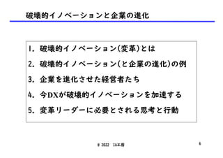 破壊的イノベーションと企業の進化
1. 破壊的イノベーション(変革)とは
2. 破壊的イノベーション(と企業の進化)の例
3. 企業を進化させた経営者たち
4. 今DXが破壊的イノベーションを加速する
5. 変革リーダーに必要とされる思考と行動
@ 2022 IA工房 6
 