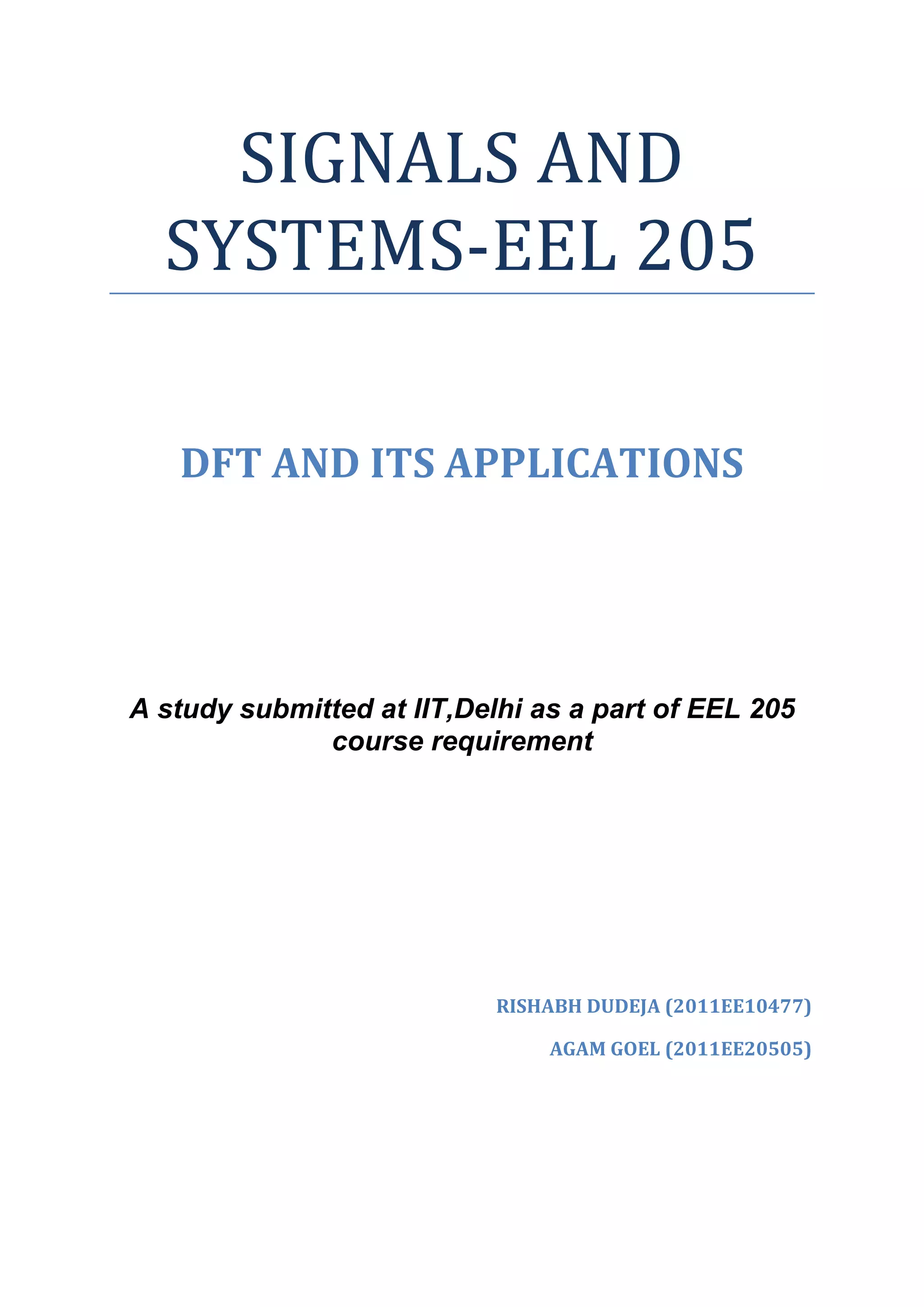 SIGNALS AND
  SYSTEMS-EEL 205

   DFT AND ITS APPLICATIONS




A study submitted at IIT,Delhi as a part of EEL 205
              course requirement




                            RISHABH DUDEJA (2011EE10477)

                                AGAM GOEL (2011EE20505)
 