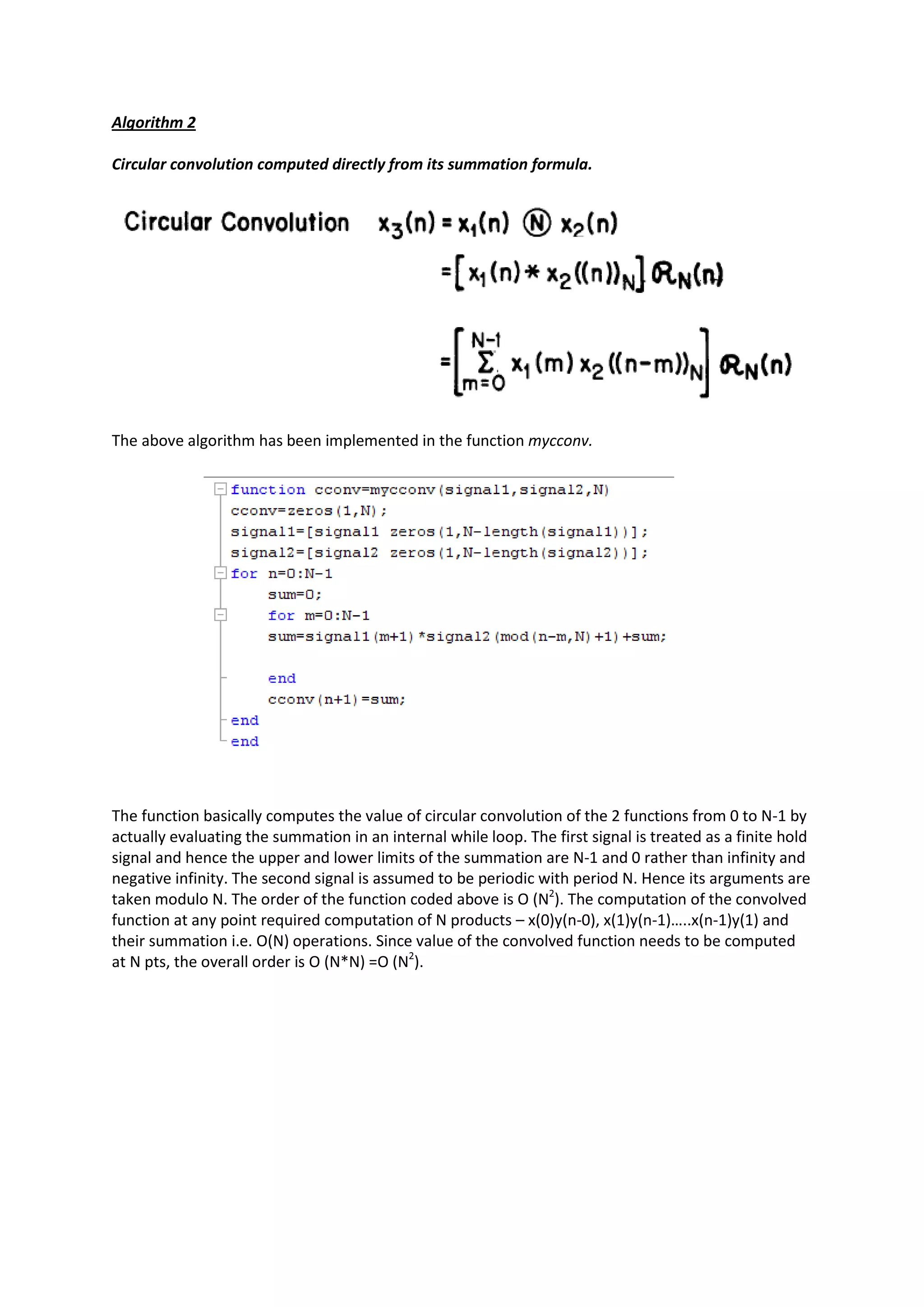 Algorithm 2

Circular convolution computed directly from its summation formula.




The above algorithm has been implemented in the function mycconv.




The function basically computes the value of circular convolution of the 2 functions from 0 to N-1 by
actually evaluating the summation in an internal while loop. The first signal is treated as a finite hold
signal and hence the upper and lower limits of the summation are N-1 and 0 rather than infinity and
negative infinity. The second signal is assumed to be periodic with period N. Hence its arguments are
taken modulo N. The order of the function coded above is O (N2). The computation of the convolved
function at any point required computation of N products – x(0)y(n-0), x(1)y(n-1)…..x(n-1)y(1) and
their summation i.e. O(N) operations. Since value of the convolved function needs to be computed
at N pts, the overall order is O (N*N) =O (N2).
 