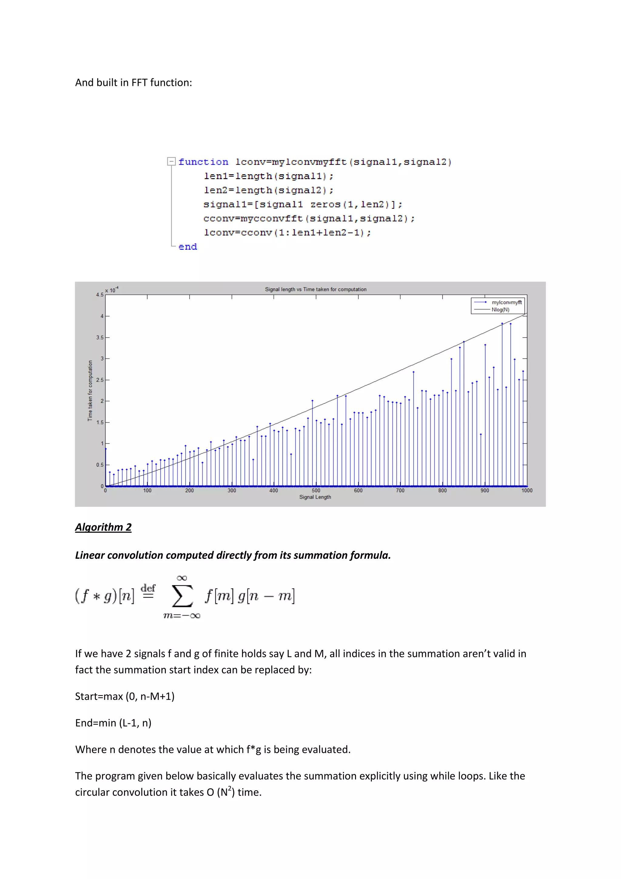 And built in FFT function:




Algorithm 2

Linear convolution computed directly from its summation formula.




If we have 2 signals f and g of finite holds say L and M, all indices in the summation aren’t valid in
fact the summation start index can be replaced by:

Start=max (0, n-M+1)

End=min (L-1, n)

Where n denotes the value at which f*g is being evaluated.

The program given below basically evaluates the summation explicitly using while loops. Like the
circular convolution it takes O (N2) time.
 