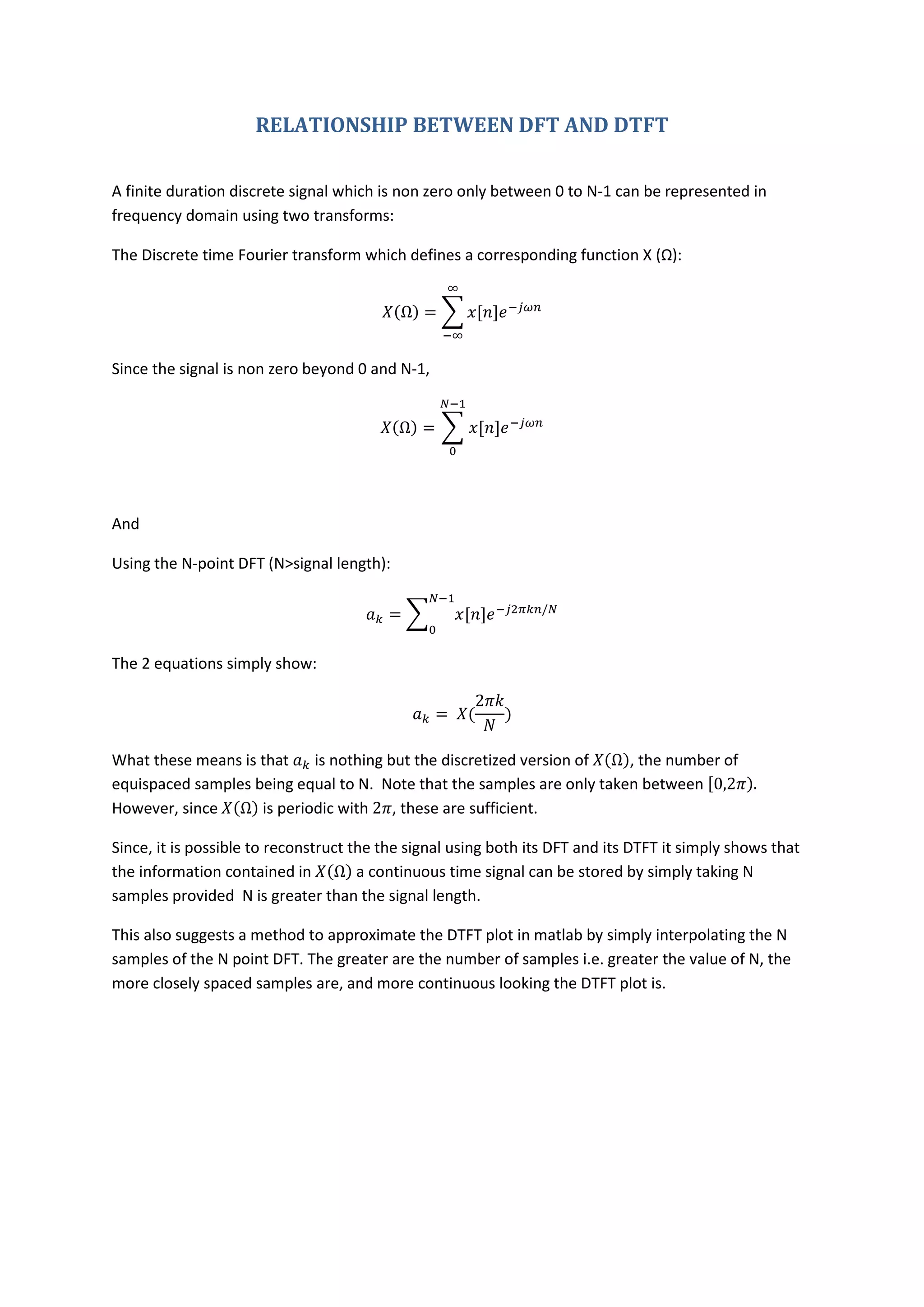 RELATIONSHIP BETWEEN DFT AND DTFT

A finite duration discrete signal which is non zero only between 0 to N-1 can be represented in
frequency domain using two transforms:

The Discrete time Fourier transform which defines a corresponding function X (Ω):




Since the signal is non zero beyond 0 and N-1,




And

Using the N-point DFT (N>signal length):




The 2 equations simply show:




What these means is that    is nothing but the discretized version of   , the number of
equispaced samples being equal to N. Note that the samples are only taken between
However, since      is periodic with , these are sufficient.

Since, it is possible to reconstruct the the signal using both its DFT and its DTFT it simply shows that
the information contained in          a continuous time signal can be stored by simply taking N
samples provided N is greater than the signal length.

This also suggests a method to approximate the DTFT plot in matlab by simply interpolating the N
samples of the N point DFT. The greater are the number of samples i.e. greater the value of N, the
more closely spaced samples are, and more continuous looking the DTFT plot is.
 