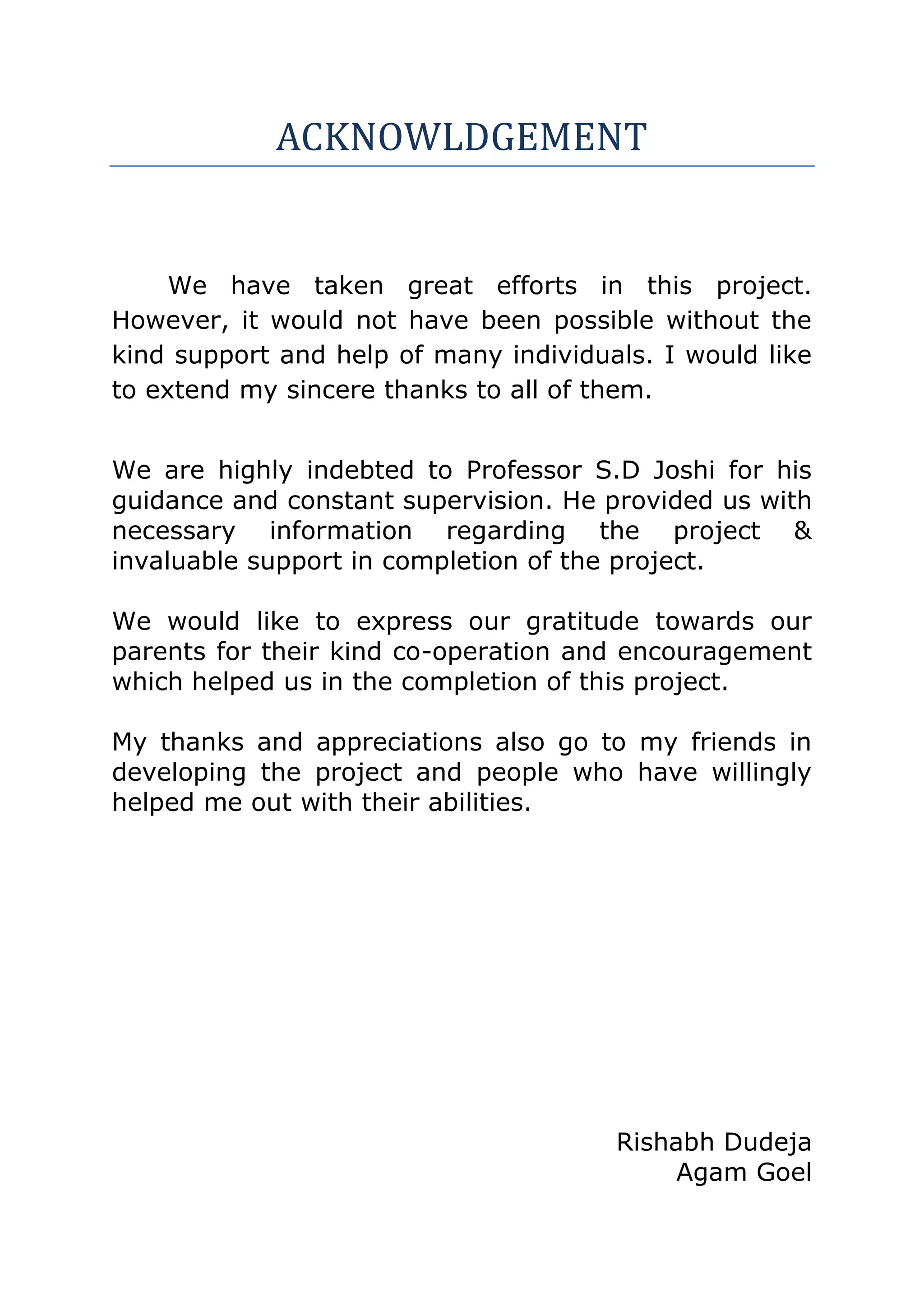 ACKNOWLDGEMENT


     We have taken great efforts in this project.
However, it would not have been possible without the
kind support and help of many individuals. I would like
to extend my sincere thanks to all of them.


We are highly indebted to Professor S.D Joshi for his
guidance and constant supervision. He provided us with
necessary information regarding the project &
invaluable support in completion of the project.

We would like to express our gratitude towards our
parents for their kind co-operation and encouragement
which helped us in the completion of this project.

My thanks and appreciations also go to my friends in
developing the project and people who have willingly
helped me out with their abilities.




                                       Rishabh Dudeja
                                            Agam Goel
 