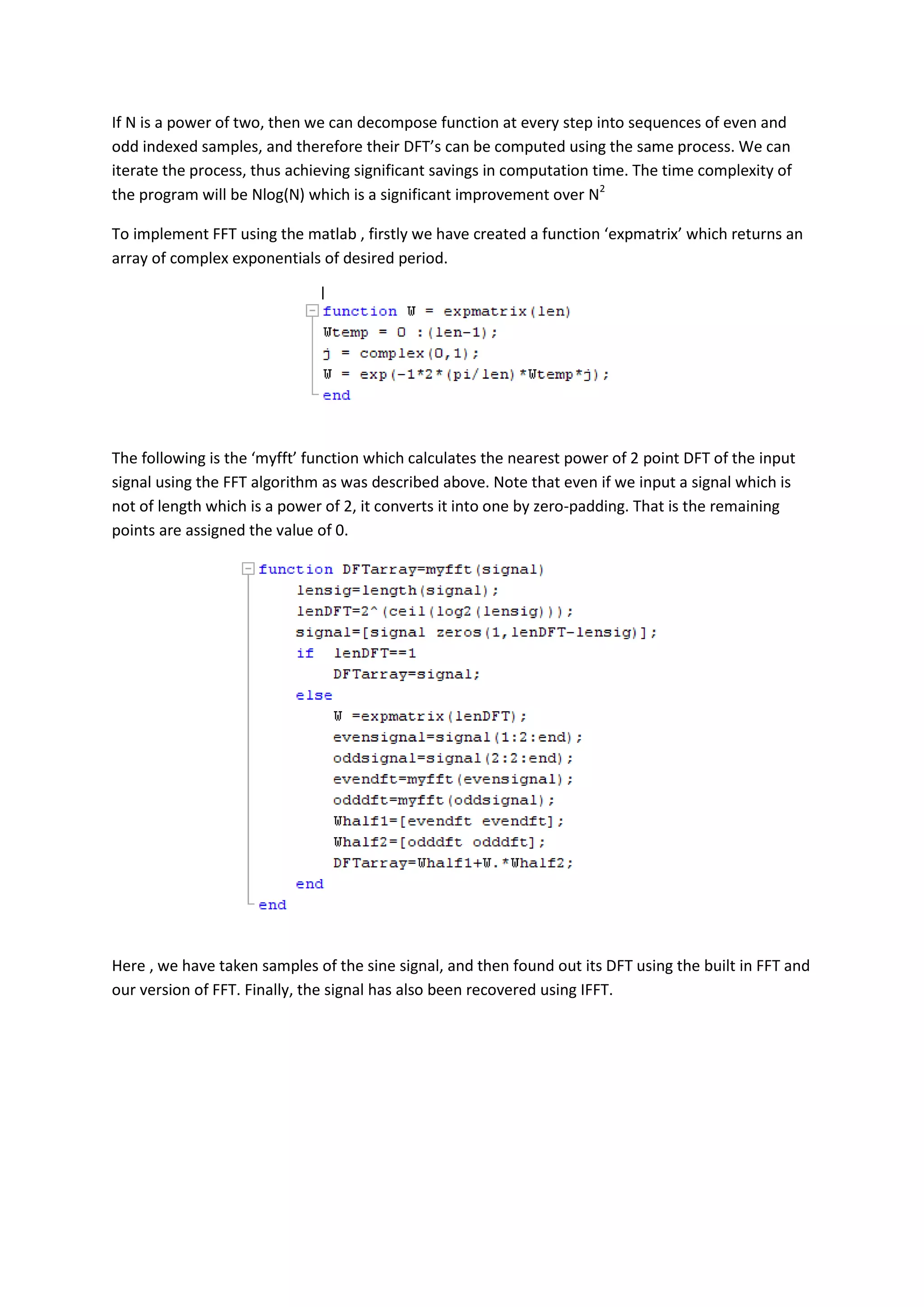If N is a power of two, then we can decompose function at every step into sequences of even and
odd indexed samples, and therefore their DFT’s can be computed using the same process. We can
iterate the process, thus achieving significant savings in computation time. The time complexity of
the program will be Nlog(N) which is a significant improvement over N2

To implement FFT using the matlab , firstly we have created a function ‘expmatrix’ which returns an
array of complex exponentials of desired period.




The following is the ‘myfft’ function which calculates the nearest power of 2 point DFT of the input
signal using the FFT algorithm as was described above. Note that even if we input a signal which is
not of length which is a power of 2, it converts it into one by zero-padding. That is the remaining
points are assigned the value of 0.




Here , we have taken samples of the sine signal, and then found out its DFT using the built in FFT and
our version of FFT. Finally, the signal has also been recovered using IFFT.
 