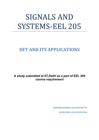 SIGNALS AND
  SYSTEMS-EEL 205

   DFT AND ITS APPLICATIONS




A study submitted at IIT,Delhi as a part of EEL 205
              course requirement




                            RISHABH DUDEJA (2011EE10477)

                                AGAM GOEL (2011EE20505)
 