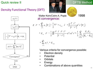 18
DFTB MethodQuick review II
Density Functional Theory (DFT)
2 3
1
3 3
, 1
1
'1
'
2 '
'1 1
'
2 ' 2
M
i i ext i
i
N
xc
M
i i rep
i
r
E n v r d r
r r
Z Zr r
E d rd r
r r R R
n E


 
 
  
at convergence:
Various criteria for convergence possible:
• Electron density
• Potential
• Orbitals
• Energy
• Combinations of above quantities
Walter Kohn/John A. Pople 1998
 