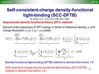 20
Self-consistent-charge density-functional
tight-binding (SCC-DFTB)
M. Elstner et al., Phys. Rev. B 58 7260 (1998)
E r[ ] = ni fi
ˆH r0[ ] fi
i
valence
orbitals
å
1
  
+ ni fi
ˆH r0[ ] fi
i
core
orbitals
å
2
  
+ Exc r0[ ]
3

-
1
2
r0VH r0[ ]
R3
ò
4
  
-
- r0Vxc r0[ ]
R3
ò
5
  
+ Enucl
6
+
1
2
r1VH r1[ ]
R3
ò
7
  
+
1
2
d2
Exc
dr1
2
r0
r1
2
R3
òò
8
  
+ o 2( )
Approximate density functional theory (DFT) method!
Second order-expansion of DFT energy in terms of reference density 0 and
charge fluctuation 1 ( 0 + 1) yields:
Density-functional tight-binding (DFTB) method is derived from terms 1-6
Self-consistent-charge density-functional tight-binding (SCC-DFTB)
method is derived from terms 1-8
o(3)
Lecture II DFTB
 