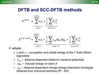 21
DFTB and SCC-DFTB methods
 where
 ni and i — occupation and orbital energy ot the ith Kohn-Sham
eigenstate
 Erep — distance-dependent diatomic repulsive potentials
 qA — induced charge on atom A
 AB — distance-dependent charge-charge interaction functional;
obtained from chemical hardness (IP – EA)
Lecture II DFTB
 