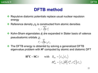 22
DFTB method
 Repulsive diatomic potentials replace usual nuclear repulsion
energy
 Reference density 0 is constructed from atomic densities
 Kohn-Sham eigenstates i are expanded in Slater basis of valence
pseudoatomic orbitals i
 The DFTB energy is obtained by solving a generalized DFTB
eigenvalue problem with H0 computed by atomic and diatomic DFT
r0 = r0
A
A
atoms
å
fi = cmicm
m
AO
å
H0
C = SCe with Smn = cm cn
Hmn
0
= cm
ˆH r0
M
,r0
N
[ ] cn
Lecture II DFTB
 