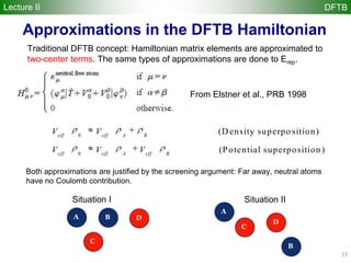23
Traditional DFTB concept: Hamiltonian matrix elements are approximated to
two-center terms. The same types of approximations are done to Erep.
From Elstner et al., PRB 1998
0
0
(Density superposition)
(Potential superposition)
eff eff A B
eff eff A eff B
V V
V V V
A B D
C
A
B
D
C
Situation I Situation II
Both approximations are justified by the screening argument: Far away, neutral atoms
have no Coulomb contribution.
Approximations in the DFTB Hamiltonian
Lecture II DFTB
 