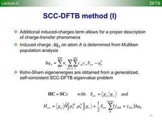 30
 Additional induced-charges term allows for a proper description
of charge-transfer phenomena
 Induced charge qA on atom A is determined from Mulliken
population analysis
 Kohn-Sham eigenenergies are obtained from a generalized,
self-consistent SCC-DFTB eigenvalue problem
SCC-DFTB method (I)
Lecture II DFTB
 