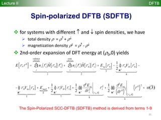 35
Spin-polarized DFTB (SDFTB)
Lecture II DFTB
 for systems with different and spin densities, we have
 total density = +
 magnetization density S = -
 2nd-order expansion of DFT energy at ( 0,0) yields
E r,rS
[ ]= ni fi
ˆH r0[ ] fi
i
valence
orbitals
å
1
  
+ ni fi
ˆH r0[ ] fi
i
core
orbitals
å
2
  
+ Exc r0[ ]
3

-
1
2
r0VH r0[ ]
R3
ò
4
  
-
- r0Vxc r0[ ]
R3
ò
5
  
+ Enucl
6
+
1
2
r1VH r1[ ]
R3
ò
7
  
+
1
2
d2
Exc
dr1
2
r0 ,0( )
r1
2
R3
òò
8
  
+
1
2
d2
Exc
drS
( )
2
r0 ,0( )
rS
( )
2
R3
òò
9
  
+ o 2( )
The Spin-Polarized SCC-DFTB (SDFTB) method is derived from terms 1-9
o(3)
 