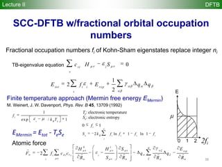 38
SCC-DFTB w/fractional orbital occupation
numbers
1
2
2
tot i i rep
i
E f E q q
0vi i
v
c H S
Fractional occupation numbers fi of Kohn-Sham eigenstates replace integer ni
TB-eigenvalue equation
Lecture II DFTB
E
2fi
0 1 2
Finite temperature approach (Mermin free energy EMermin)
1
exp / 1
i
i B e
f
k T
2 ln 1 ln 1e B i i i i
i
S k f f f f
Te: electronic temperature
Se: electronic entropy
0 1
2
N
rep
i i i i
i
EH H S
F f c c q q
SR R R R

   
0 1i
f
Atomic force
M. Weinert, J. W. Davenport, Phys. Rev. B 45, 13709 (1992)
EMermin = Etot - TeSe
 