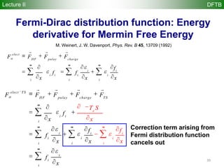 39
Fermi-Dirac distribution function: Energy
derivative for Mermin Free Energy
M. Weinert, J. W. Davenport, Phys. Rev. B 45, 13709 (1992)
elect TS
HF pulay charge TS
i i
i
i i
i i
i i
i
i
e
i
i
i
i
F F F F F
f
x
f
T
f
x x
f
S
f
x
x
x
   
elect
HF pulay charge
i i
i i i i
i i i
F F F F
f
f f
x x x
  
Correction term arising from
Fermi distribution function
cancels out
Lecture II DFTB
 