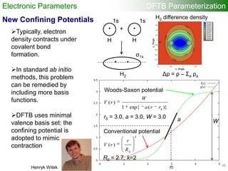 48/25
New Confining Potentials
Wa
Conventional potential
r0
Woods-Saxon potential
k
R
r
rV
0
)(
R0 = 2.7, k=2
)}(exp{1
)(
0
rra
W
rV
r0 = 3.0, a = 3.0, W = 3.0
Typically, electron
density contracts under
covalent bond
formation.
In standard ab initio
methods, this problem
can be remedied by
including more basis
functions.
DFTB uses minimal
valence basis set: the
confining potential is
adopted to mimic
contraction
• •+
• •
1s
σ1s
H H
H2 Δρ = ρ – Σa ρa
H2 difference density
1s
Henryk Witek
Electronic Parameters DFTB Parameterization
48
 