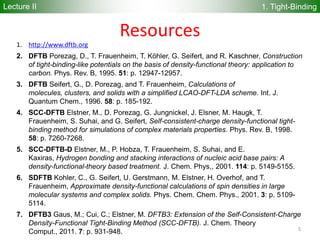 55
Lecture II 1. Tight-Binding
Resources
1. http://www.dftb.org
2. DFTB Porezag, D., T. Frauenheim, T. Köhler, G. Seifert, and R. Kaschner, Construction
of tight-binding-like potentials on the basis of density-functional theory: application to
carbon. Phys. Rev. B, 1995. 51: p. 12947-12957.
3. DFTB Seifert, G., D. Porezag, and T. Frauenheim, Calculations of
molecules, clusters, and solids with a simplified LCAO-DFT-LDA scheme. Int. J.
Quantum Chem., 1996. 58: p. 185-192.
4. SCC-DFTB Elstner, M., D. Porezag, G. Jungnickel, J. Elsner, M. Haugk, T.
Frauenheim, S. Suhai, and G. Seifert, Self-consistent-charge density-functional tight-
binding method for simulations of complex materials properties. Phys. Rev. B, 1998.
58: p. 7260-7268.
5. SCC-DFTB-D Elstner, M., P. Hobza, T. Frauenheim, S. Suhai, and E.
Kaxiras, Hydrogen bonding and stacking interactions of nucleic acid base pairs: A
density-functional-theory based treatment. J. Chem. Phys,, 2001. 114: p. 5149-5155.
6. SDFTB Kohler, C., G. Seifert, U. Gerstmann, M. Elstner, H. Overhof, and T.
Frauenheim, Approximate density-functional calculations of spin densities in large
molecular systems and complex solids. Phys. Chem. Chem. Phys., 2001. 3: p. 5109-
5114.
7. DFTB3 Gaus, M.; Cui, C.; Elstner, M. DFTB3: Extension of the Self-Consistent-Charge
Density-Functional Tight-Binding Method (SCC-DFTB). J. Chem. Theory
Comput., 2011. 7: p. 931-948.
 