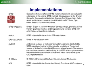 6
Standalone fast and efficient DFTB implementation with several useful
extensions of the original DFTB method. It is developed at the Bremen
Center for Computational Materials Science (Prof. Frauenheim, Balint
Aradi) and is the successor of the old Paderborn DFTB and Dylax
codes. Free for non-commercial use.
DFTB+ as part of Accelrys' Materials Studio package, providing a user
friendly graphical interface and the possibility to combine DFTB with
other higher or lower level methods.
DFTB integrated in the ab initio DFT code deMon
DFTB in the Gaussian code
Amber is a package of molecular simulation programs distributed by
UCSF, developed mainly for biomolecular simulations. The current
version of Amber includes QM/MM support, whereby part of the system
can be treated quantum mechanically, and DFTB is among the quantum
mechanical methods available. Amber also has a stand-alone (pure
QM) implementation.
CHARMm (Chemistry at HARvard Macromolecular Mechanics)
DFTB integrated in the Amsterdam Density Functional (ADF) program
suite.
DFTB+
DFTB+/Accelrys
deMon
GAUSSIAN G09
AMBER
CHARMm
ADF
Implementations
Lecture II 1. Tight-Binding
 