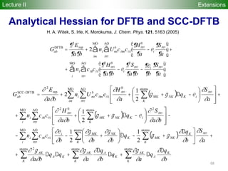 68
Extensions
Gab
DFTB
=
¶2
Erep
¶a¶b
+ 2 ni Umi
b
cmmcni
¶Hmn
0
¶a
-ei
¶Smn
¶a
é
ë
ê
ù
û
ú
mn
AO
å
im
MO
å +
+ ni cmicni
¶2
Hmn
0
¶a¶b
-ei
¶2
Smn
¶a¶b
-
¶ei
¶b
¶Smn
¶a
é
ë
ê
ù
û
ú
mn
AO
å
i
MO
å
( )
( )
( )
ååå
å å å å
å å å
å å å
D
D+D
D
+DD+
+ú
û
ù
ê
ë
é D
+-D÷
ø
ö
ç
è
æ
+--
-
ú
ú
û
ù
ê
ê
ë
é
÷
ø
ö
ç
è
æ
-D+++
+
ú
ú
û
ù
ê
ê
ë
é
÷
ø
ö
ç
è
æ
-D+++=
atomsatomsatoms 2
MO AO atoms atoms
MO AO 2atoms02
MO AO atoms0
rep
2
DFTB-SCC
2
1
2
1
2
1
2
1
2
K
K
A
AK
K
K
AAK
K
KA
AK
i K K
K
NKMKK
NKMKi
iii
i
i
K
KNKMKiii
im
i
K
KNKMKim
b
miiab
b
q
q
a
q
b
q
a
qq
ba
a
S
b
q
q
bbb
ccn
ba
S
q
ba
H
ccn
a
S
q
a
H
ccUn
ba
E
G
¶
¶
¶
¶g
¶
¶
¶
¶g
¶¶
g¶
¶
¶
¶
¶
gg
¶
¶g
¶
¶g
¶
¶e
¶¶
¶
egg
¶¶
¶
¶
¶
egg
¶
¶
¶¶
¶
mn
mn
nm
mn
mnmn
nm
mn
mnmn
nm
Analytical Hessian for DFTB and SCC-DFTB
H. A. Witek, S. Irle, K. Morokuma, J. Chem. Phys. 121, 5163 (2005)
Lecture II
 