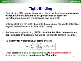 7
• Tight binding (TB) approaches work on the principle of treating electronic
wavefunction of a system as a superposition of atom-like
wavefunction (known to chemists as LCAO approach)
• Valence electrons are tightly bound to the cores (not allowed to delocalize
beyond the confines of a minimal LCAO basis)
• Semi-empirical tight-binding (SETB): Hamiltonian Matrix elements are
approximated by analytical functions (no need to compute integrals)
• TB energy for N electrons, M atoms system:
• This separation of one-electron energies and interatomic distance-
dependent potential vj,k constitutes the TB method
Tight-Binding
Lecture II 1. Tight-Binding
 