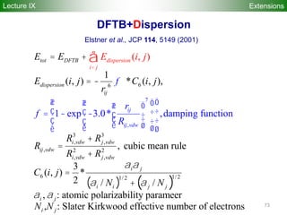 73
DFTB+Dispersion
4
7
,
66
3 3
, ,
, 2 2
, ,
6
1
( , ) * ( , ),
, cubic mean rule
3
( ,
1 exp 3.0* ,damping funct
)
(
ion
)
*
2
,
ij
ij vd
dispersio
w
tot DFTB
dispersion
ij
i vdw j vdw
ij vdw
i vdw
n
i j
j vdw
i j
E E
E i j C i j
r
R R
R
E i j
f
r
R
R
C
f
R
i j
a a
a
<
æ öæ öæ ö
ç ÷ç ÷= - - ç ÷ç ÷ç ÷ç ÷è
= +
= -
+
=
èè
=
ø øø
+
å
( ) ( )
1/ 21/ 2
/ /
, : atomic polarizability parameer
, : Slater Kirkwood effective number of electrons
i i j j
i j
i j
N N
N N
a
a a
+
Elstner et al., JCP 114, 5149 (2001)
Lecture IX Extensions
 