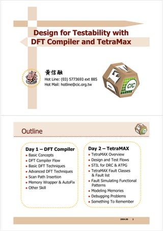 Design for Testability with
   DFT Compiler and TetraMax



          黃信融
          Hot Line: (03) 5773693 ext 885
          Hot Mail: hotline@cic.org.tw




Outline

 Day 1 – DFT Compiler             Day 2 – TetraMAX
  Basic Concepts                    TetraMAX Overview
  DFT Compiler Flow                 Design and Test Flows
  Basic DFT Techniques              STIL for DRC & ATPG
  Advanced DFT Techniques           TetraMAX Fault Classes
  Scan Path Insertion               & Fault list
  Memory Wrapper & AutoFix          Fault Simulating Functional
                                    Patterns
  Other Skill
                                    Modeling Memories
                                    Debugging Problems
                                    Something To Remember



                                                     2004.08   2
 
