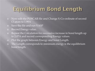 








Now edit the POSCAR file and Change X-Co-ordinate of second
Cl atom to 1.99A
Save the file and run VASP
Record Energy value.
Repeat the Calculation for successive increase in bond length up
to 2.07A and record corresponding Energy values.
Plot the graph between Energy and bond Length.
The Length corresponds to minimum energy is the equilibrium
bond length.

 