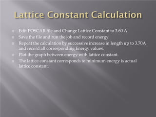 






Edit POSCAR file and Change Lattice Constant to 3.60 A
Save the file and run the job and record energy
Repeat the calculation by successive increase in length up to 3.70A
and record all corresponding Energy values.
Plot the graph between energy with lattice constant.
The lattice constant corresponds to minimum energy is actual
lattice constant.

 
