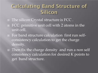 






The silicon Crystal structure is FCC .
FCC primitive unit cell with 2 atoms in the
unit cell.
For band structure calculation first run selfconsistency calculation to get the charge
density.
Then fix the charge density and run a non self
consistency calculation for desired K points to
get band structure.

 